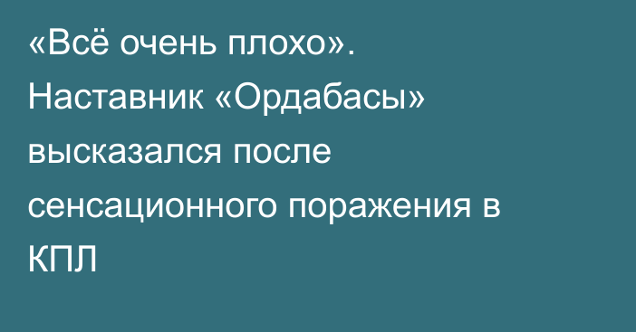 «Всё очень плохо». Наставник «Ордабасы» высказался после сенсационного поражения в КПЛ