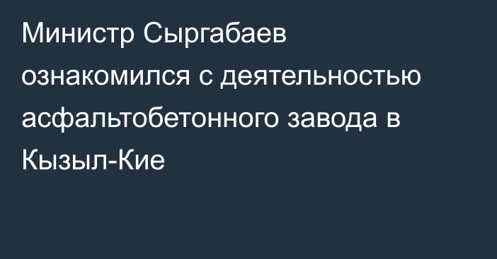 Министр Сыргабаев ознакомился с деятельностью асфальтобетонного завода в Кызыл-Кие