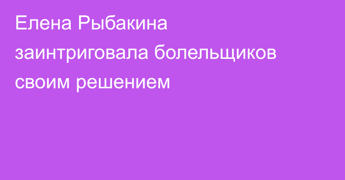Елена Рыбакина заинтриговала болельщиков своим решением