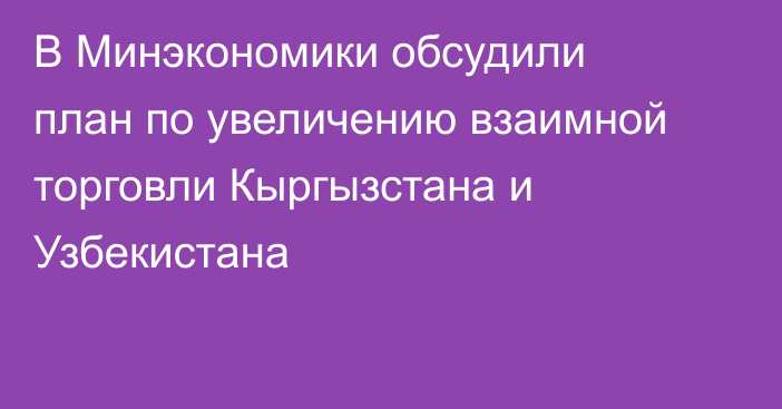 В Минэкономики обсудили план по увеличению взаимной торговли Кыргызстана и Узбекистана