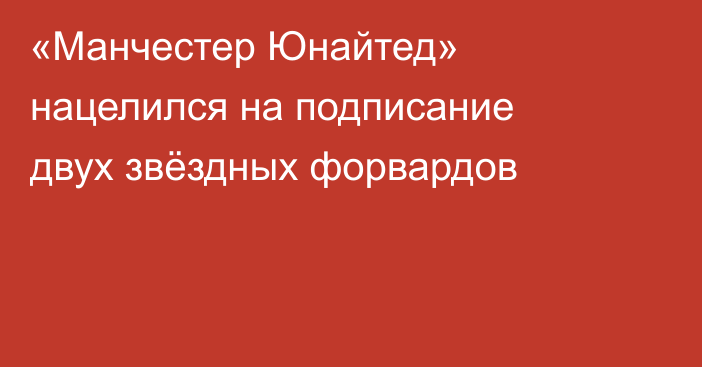 «Манчестер Юнайтед» нацелился на подписание двух звёздных форвардов