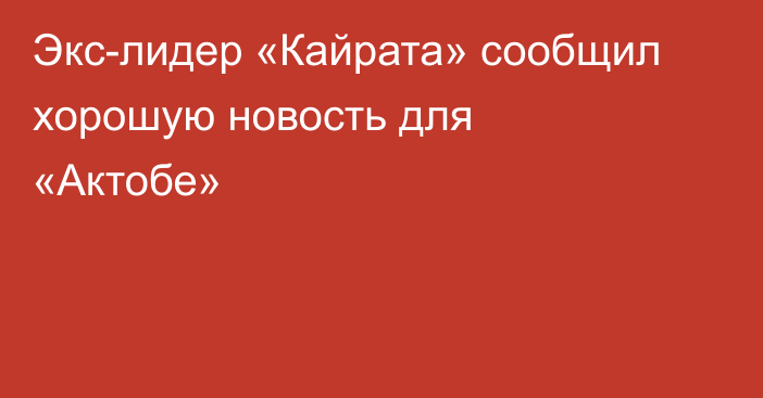 Экс-лидер «Кайрата» сообщил хорошую новость для «Актобе»