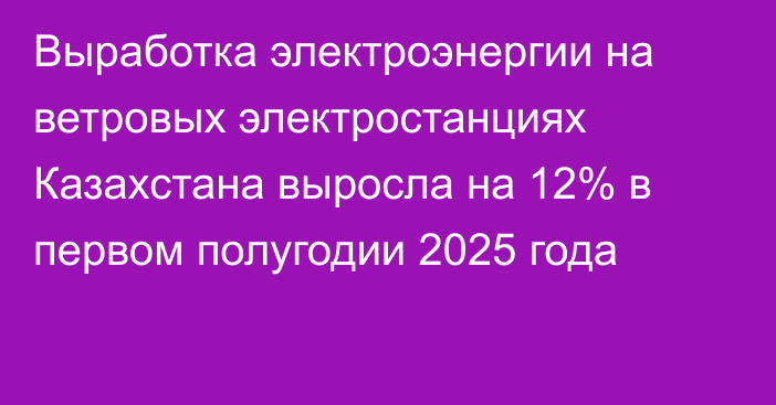 Выработка электроэнергии на ветровых электростанциях Казахстана выросла на 12% в первом полугодии 2025 года