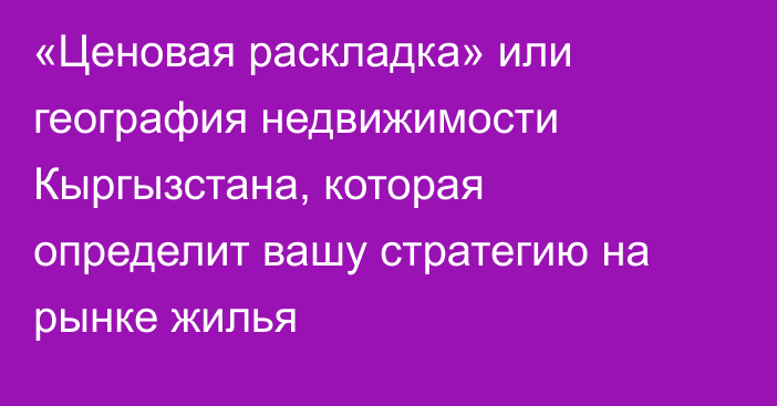 «Ценовая раскладка» или география недвижимости Кыргызстана, которая определит вашу стратегию на рынке жилья