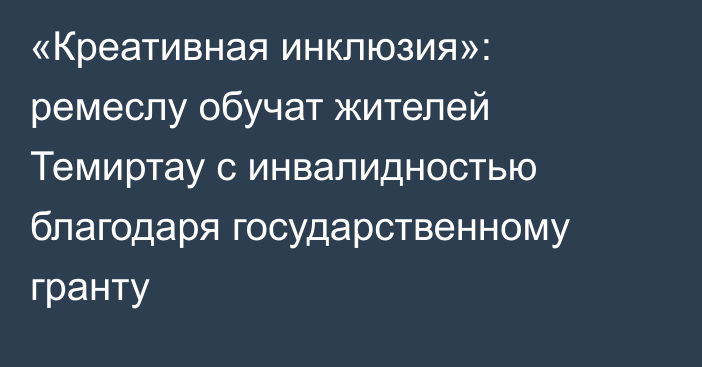 «Креативная инклюзия»: ремеслу обучат жителей Темиртау с инвалидностью благодаря государственному гранту