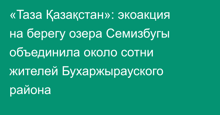 «Taзa Қазақстан»: экоакция на берегу озера Семизбугы объединила около сотни жителей Бухаржырауского района