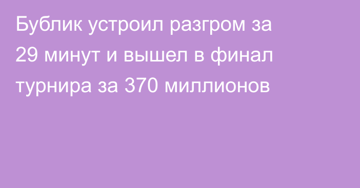 Бублик устроил разгром за 29 минут и вышел в финал турнира за 370 миллионов