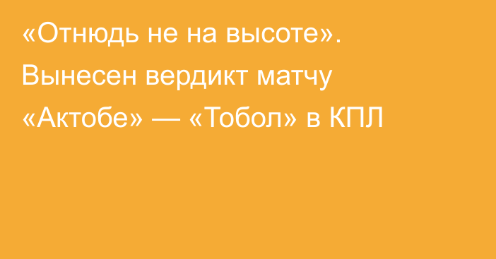 «Отнюдь не на высоте». Вынесен вердикт матчу «Актобе» — «Тобол» в КПЛ