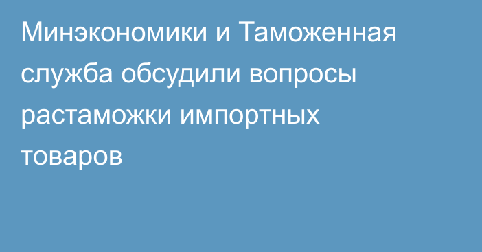 Минэкономики и Таможенная служба обсудили вопросы растаможки импортных товаров