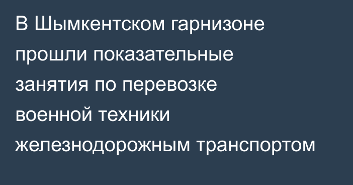 В Шымкентском гарнизоне прошли показательные занятия по перевозке военной техники железнодорожным транспортом