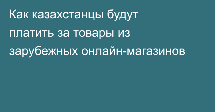 Как казахстанцы будут платить за товары из зарубежных онлайн-магазинов