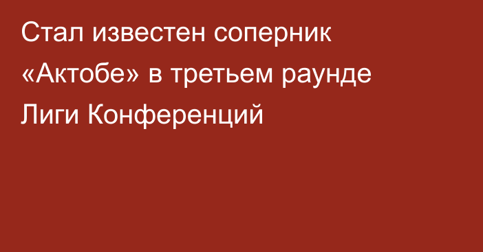 Стал известен соперник «Актобе» в третьем раунде Лиги Конференций