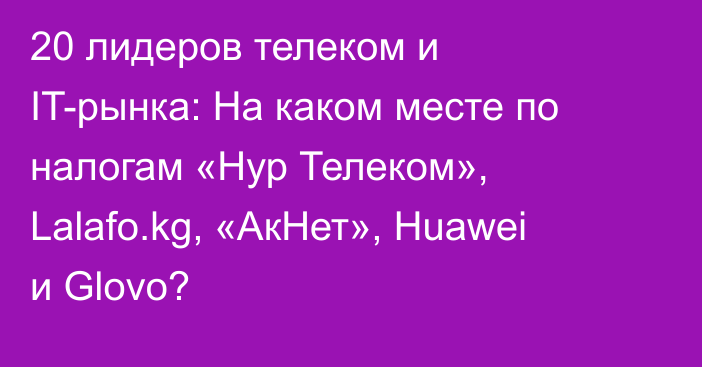 20 лидеров телеком и IT-рынка:  На каком месте по налогам «Нур Телеком», Lalafo.kg, «АкНет», Huawei и Glovo?