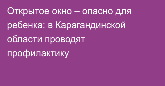 Открытое окно – опасно для ребенка: в Карагандинской области проводят профилактику