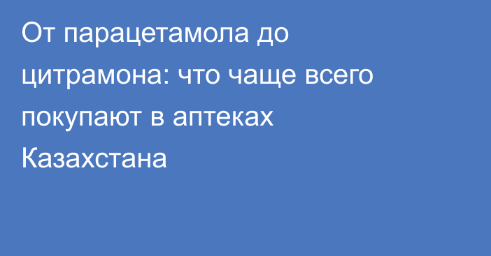 От парацетамола до цитрамона: что чаще всего покупают в аптеках Казахстана