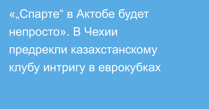 «„Спарте“ в Актобе будет непросто». В Чехии предрекли казахстанскому клубу интригу в еврокубках