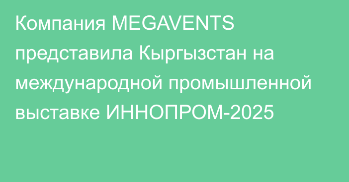 Компания MEGAVENTS представила Кыргызстан на международной промышленной выставке ИННОПРОМ-2025