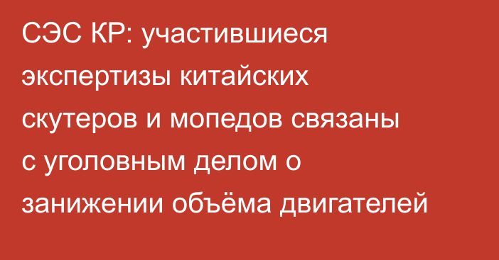 СЭС КР: участившиеся экспертизы китайских скутеров  и мопедов связаны с уголовным делом о занижении объёма двигателей