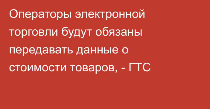 Операторы электронной торговли будут обязаны передавать данные о стоимости товаров, - ГТС