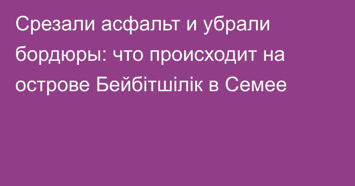 Срезали асфальт и убрали бордюры: что происходит на острове Бейбітшілік в Семее