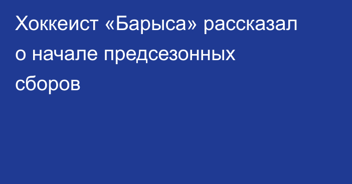 Хоккеист «Барыса» рассказал о начале предсезонных сборов