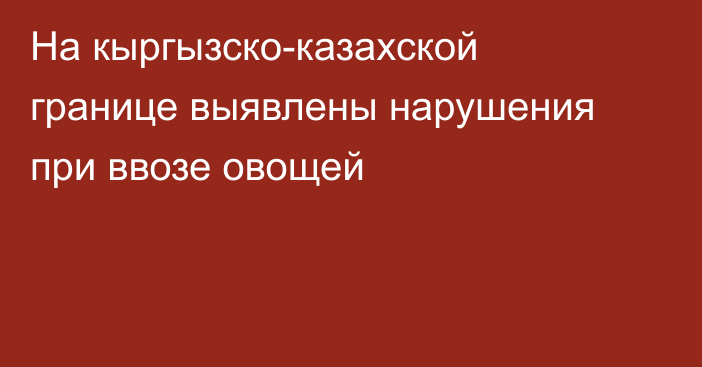 На кыргызско-казахской границе выявлены нарушения при ввозе овощей