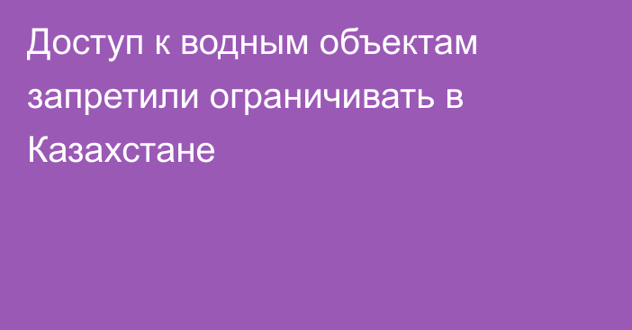 Доступ к водным объектам запретили ограничивать в Казахстане