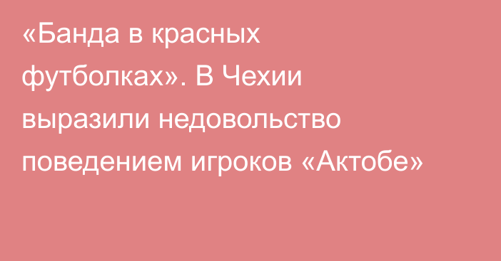 «Банда в красных футболках». В Чехии выразили недовольство поведением игроков «Актобе»