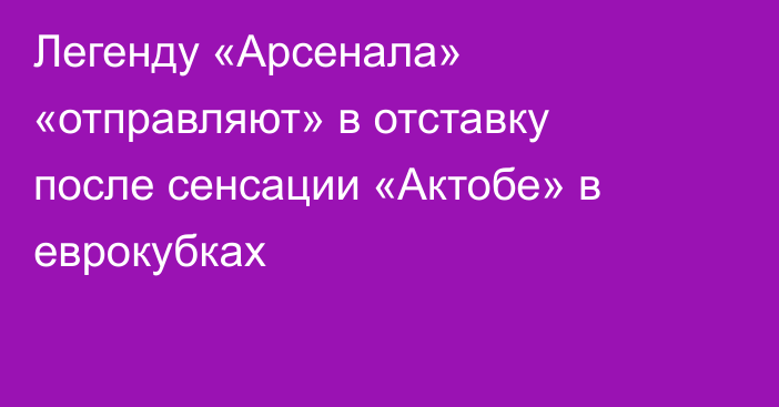 Легенду «Арсенала» «отправляют» в отставку после сенсации «Актобе» в еврокубках