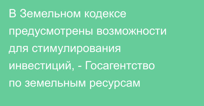 В Земельном кодексе предусмотрены возможности для стимулирования инвестиций, -  Госагентство по земельным ресурсам