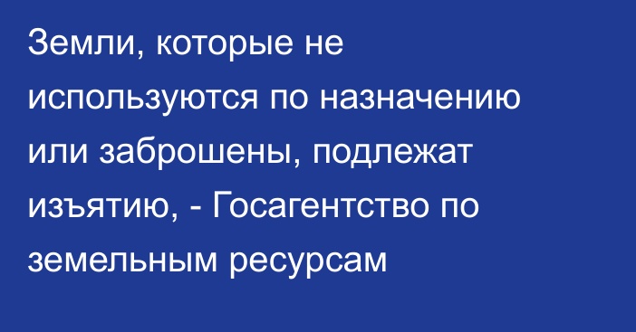 Земли, которые не используются по назначению или заброшены, подлежат изъятию, - Госагентство по земельным ресурсам