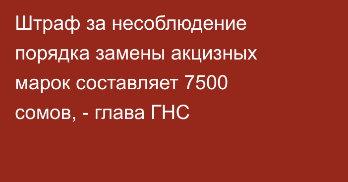 Штраф за несоблюдение порядка замены акцизных марок составляет 7500 сомов, - глава ГНС