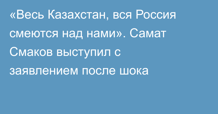 «Весь Казахстан, вся Россия смеются над нами». Самат Смаков выступил с заявлением после шока
