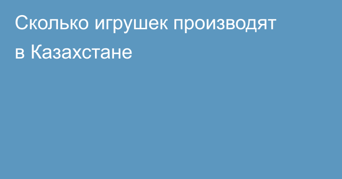 Сколько игрушек производят в Казахстане