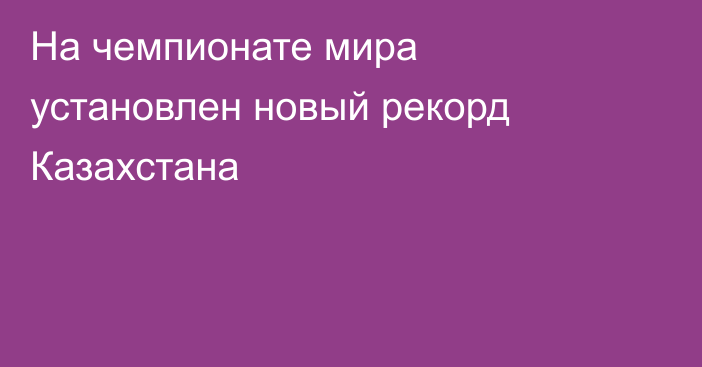 На чемпионате мира установлен новый рекорд Казахстана