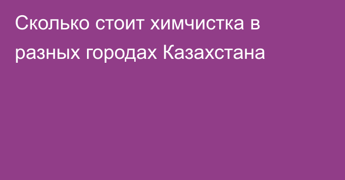 Сколько стоит химчистка в разных городах Казахстана