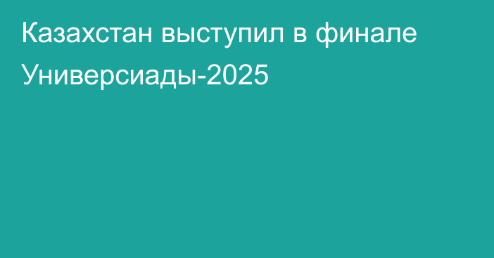 Казахстан выступил в финале Универсиады-2025
