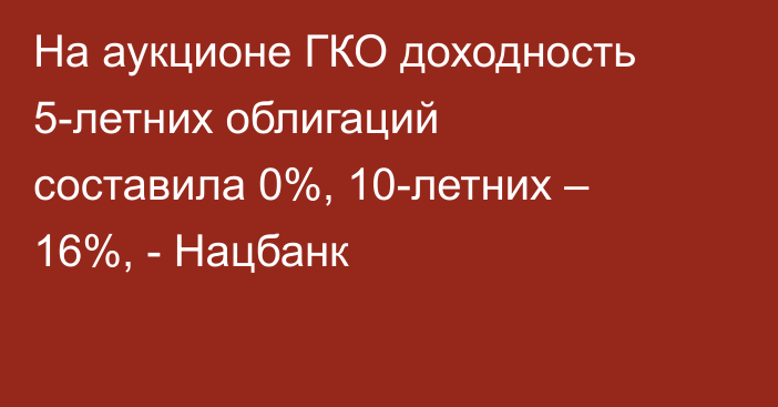 На аукционе ГКО доходность 5-летних облигаций составила 0%, 10-летних – 16%, - Нацбанк