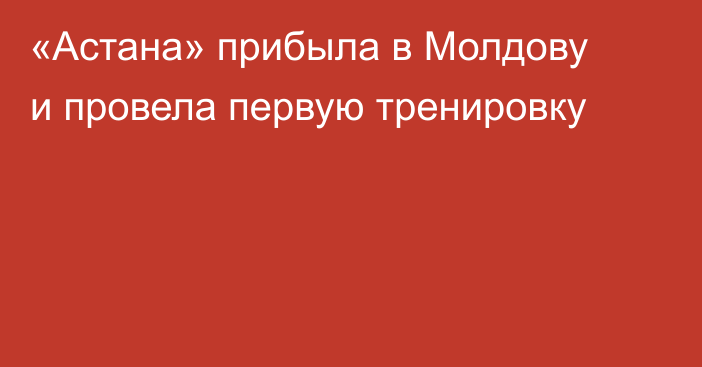 «Астана» прибыла в Молдову и провела первую тренировку