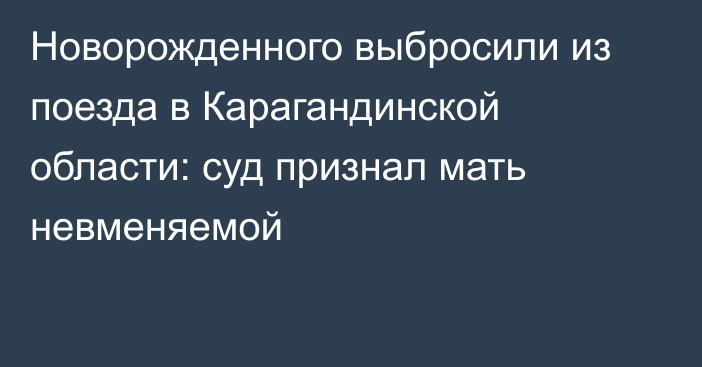 Новорожденного выбросили из поезда в Карагандинской области: суд признал мать невменяемой