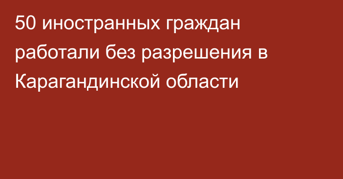 50 иностранных граждан работали без разрешения в Карагандинской области