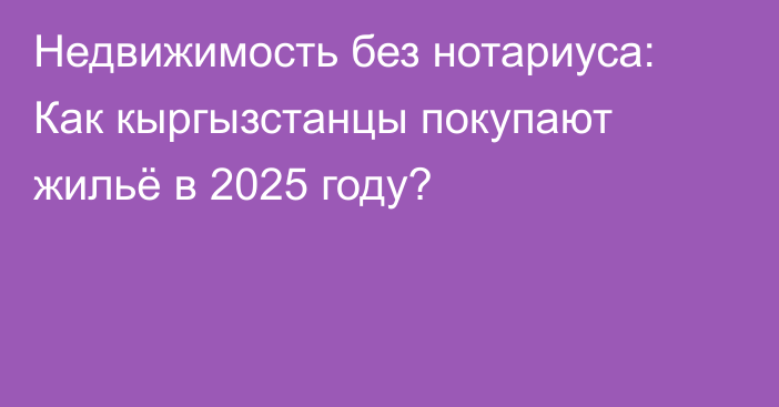 Недвижимость без нотариуса: Как кыргызстанцы покупают жильё в 2025 году?