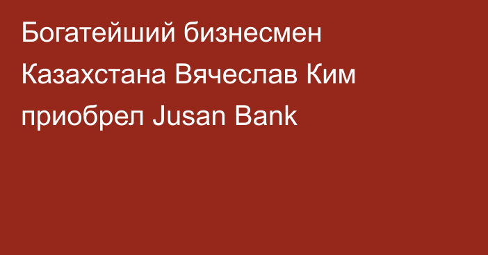 Богатейший бизнесмен Казахстана Вячеслав Ким приобрел Jusan Bank