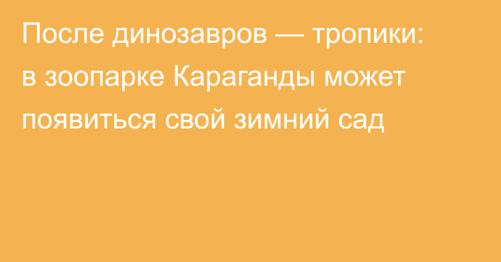 После динозавров — тропики: в зоопарке Караганды может появиться свой зимний сад