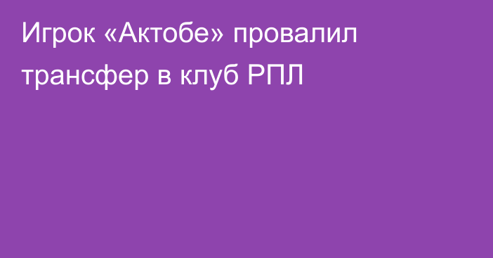 Игрок «Актобе» провалил трансфер в клуб РПЛ