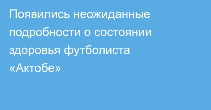 Появились неожиданные подробности о состоянии здоровья футболиста «Актобе»