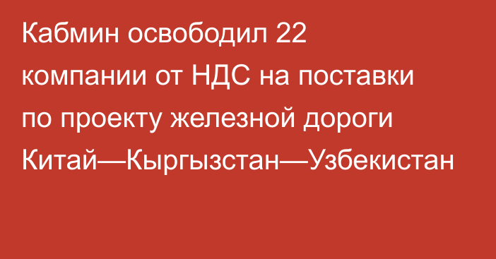 Кабмин освободил 22 компании от НДС на поставки по проекту железной дороги Китай—Кыргызстан—Узбекистан
