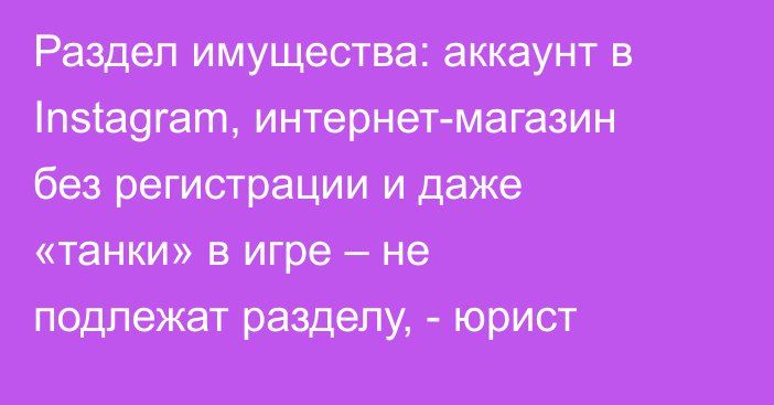 Раздел имущества: аккаунт в Instagram, интернет-магазин без регистрации и даже «танки» в игре – не подлежат разделу, - юрист