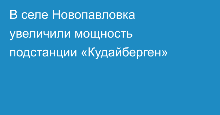 В селе Новопавловка увеличили мощность подстанции «Кудайберген»