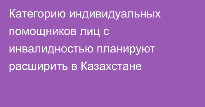 Категорию индивидуальных помощников лиц с инвалидностью планируют расширить в Казахстане